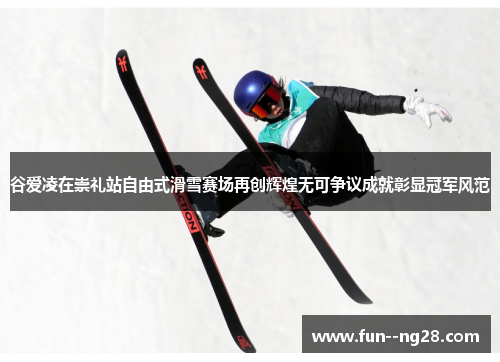谷爱凌在崇礼站自由式滑雪赛场再创辉煌无可争议成就彰显冠军风范