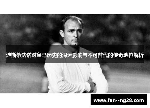 迪斯蒂法诺对皇马历史的深远影响与不可替代的传奇地位解析