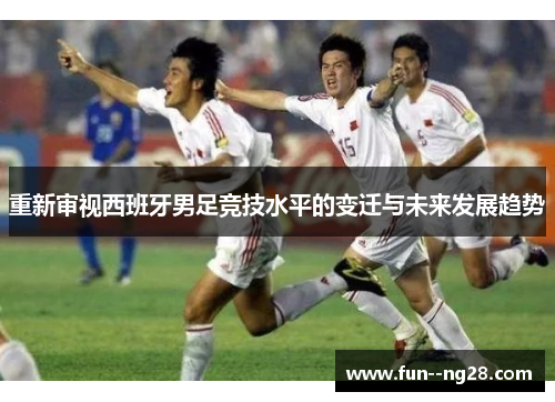 重新审视西班牙男足竞技水平的变迁与未来发展趋势