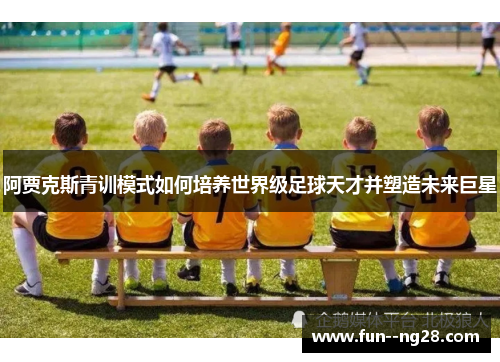 阿贾克斯青训模式如何培养世界级足球天才并塑造未来巨星