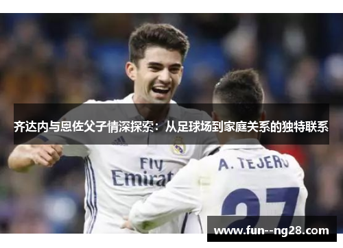 齐达内与恩佐父子情深探索：从足球场到家庭关系的独特联系