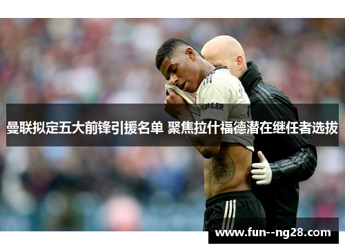 曼联拟定五大前锋引援名单 聚焦拉什福德潜在继任者选拔